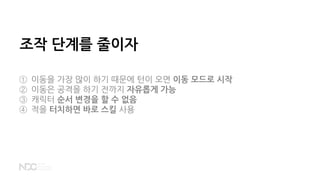 조작 단계를 줄이자
① 이동을 가장 많이 하기 때문에 턴이 오면 이동 모드로 시작
② 이동은 공격을 하기 전까지 자유롭게 가능
③ 캐릭터 순서 변경을 할 수 없음
④ 적을 터치하면 바로 스킬 사용
 
