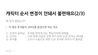 캐릭터 순서 변경이 안돼서 불편해요(2/3)
왜 넣지 않았는가?
• 더 많은 유저들이 SRPG를 즐겼으면 하는 의도
① 조작이 늘어남 : 조작을 편하게 라는 핵심가치에 위배됨
② 난이도 : 스탯 외에 이동의 전략 추가 되어 신규 유저는 어려움
③ 유저풀 : 고수가 수동으로 하면 신규 유저와 격차가 더 벌어짐
 