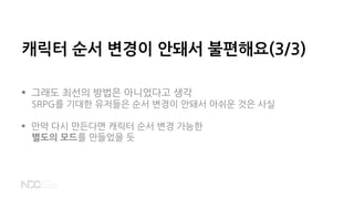  그래도 최선의 방법은 아니었다고 생각
SRPG를 기대한 유저들은 순서 변경이 안돼서 아쉬운 것은 사실
 만약 다시 만든다면 캐릭터 순서 변경 가능한
별도의 모드를 만들었을 듯
캐릭터 순서 변경이 안돼서 불편해요(3/3)
 