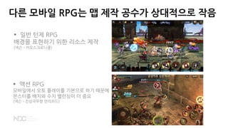 다른 모바일 RPG는 맵 제작 공수가 상대적으로 작음
 일반 턴제 RPG
배경을 표현하기 위한 리소스 제작
(넥슨 - 카오스크로니클)
 액션 RPG
모바일에서 오토 플레이를 기본으로 하기 때문에
몬스터를 배치와 수치 밸런싱이 더 중요
(넥슨 - 진삼국무쌍 언리쉬드)
 