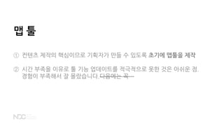 맵 툴
① 컨텐츠 제작의 핵심이므로 기획자가 만들 수 있도록 초기에 맵툴을 제작
② 시간 부족을 이유로 툴 기능 업데이트를 적극적으로 못한 것은 아쉬운 점.
경험이 부족해서 잘 몰랐습니다.다음에는 꼭…
 