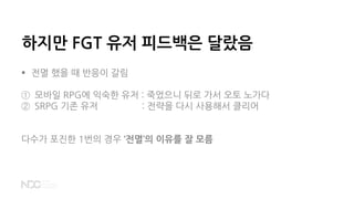 하지만 FGT 유저 피드백은 달랐음
 전멸 했을 때 반응이 갈림
① 모바일 RPG에 익숙한 유저 : 죽었으니 뒤로 가서 오토 노가다
② SRPG 기존 유저 : 전략을 다시 사용해서 클리어
다수가 포진한 1번의 경우 ‘전멸’의 이유를 잘 모름
 