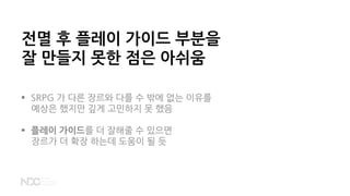 전멸 후 플레이 가이드 부분을
잘 만들지 못한 점은 아쉬움
 SRPG 가 다른 장르와 다를 수 밖에 없는 이유를
예상은 했지만 깊게 고민하지 못 했음
 플레이 가이드를 더 잘해줄 수 있으면
장르가 더 확장 하는데 도움이 될 듯
 