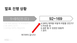 발표 진행 상황
1~91(완료) 92~169
1.왜 제목 말하는 게 부끄럽죠?
2.왜 SRPG 인가?
3.모바일 SRPG 핵심과제
4.SRPG 매력을 어떻게 어필할 것인가?
5.아쉬운 점
6.생존 할 수 있었던 원동력
7.정리
여기부터 갑니다!
 