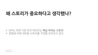 왜 스토리가 중요하다고 생각했나?
 SRPG 하면 가장 먼저 떠오르는 핵심 피쳐는 스토리
 경험에 의해 대부분 스토리를 기대할 것이라고 생각
 