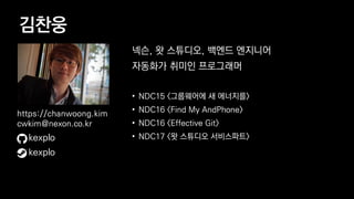 김찬웅
넥슨, 왓 스튜디오, 백엔드 엔지니어
자동화가 취미인 프로그래머
• NDC15 <그룹웨어에 새 에너지를>
• NDC16 <Find My AndPhone>
• NDC16 <Effective Git>
• NDC17 <왓 스튜디오 서비스파트>kexplo
https://chanwoong.kim
cwkim@nexon.co.kr
kexplo
 
