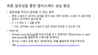 최종 일관성을 통한 멀티스레드 성능 향상
• 일관성을 약간(?) 양보할 수 있는 경우
• 특정 스레드가 과거의 상태를 잠깐 보는 한이 있어도 스레드가 공유자원
접근시 대기하지 않도록 함
• C + P 대신 C + A를 선택
• 대신, 결국에는 모든 스레드가 같은 상태로 맞춰질 수 있도록 구현
• How-to
• Thread Local Storage별 자료구조를 두고 업데이트 큐(lock-free or wait-
free queue)를 활용하여 스레드별 업데이트
• 읽기는 스레드 로컬 접근, 업데이트는 큐를 활용하여 비동기적으로
• (예) https://github.com/zeliard/Dispatcher/blob/LB_version/JobDispatcher/LoadBalancer.h
 