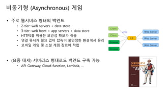 비동기형 (Asynchronous) 게임
• 주로 웹서비스 형태의 백엔드
• 2-tier: web servers + data store
• 3-tier: web front + app servers + data store
• HTTPS를 이용한 보안성 확보가 쉬움
• 연결 유지가 필요 없어 접속이 불안정한 환경에서 유리
• 모바일 게임 및 소셜 게임 장르에 적합
• (요즘 대세) 서버리스 형태로도 백엔드 구축 가능
• API Gateway, Cloud function, Lambda, …
Client
LB Web Server
Browser
Web Server
Client
Browser
Web ServerHTTP
 