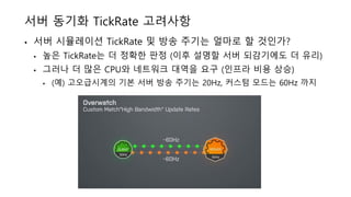 서버 동기화 TickRate 고려사항
• 서버 시뮬레이션 TickRate 및 방송 주기는 얼마로 할 것인가?
• 높은 TickRate는 더 정확한 판정 (이후 설명할 서버 되감기에도 더 유리)
• 그러나 더 많은 CPU와 네트워크 대역을 요구 (인프라 비용 상승)
• (예) 고오급시계의 기본 서버 방송 주기는 20Hz, 커스텀 모드는 60Hz 까지
 