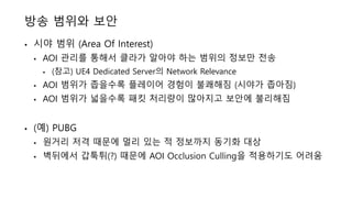 방송 범위와 보안
• 시야 범위 (Area Of Interest)
• AOI 관리를 통해서 클라가 알아야 하는 범위의 정보만 전송
• (참고) UE4 Dedicated Server의 Network Relevance
• AOI 범위가 좁을수록 플레이어 경험이 불쾌해짐 (시야가 좁아짐)
• AOI 범위가 넓을수록 패킷 처리량이 많아지고 보안에 불리해짐
• (예) PUBG
• 원거리 저격 때문에 멀리 있는 적 정보까지 동기화 대상
• 벽뒤에서 갑툭튀(?) 때문에 AOI Occlusion Culling을 적용하기도 어려움
 