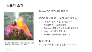 발표자 소개
• Nexon OC 테크니컬 디렉터
• WOW 때문에 인생 크게 바뀐 케이스
• 이 게임 때문에 게임 업계로 이직
• NCSOFT 서버 프로그래머
• Bluehole 선임 엔지니어 / 서버 아키텍트
• NHN NEXT 게임 전공 교수
• Amazon Games 수석 엔지니어
• NDC 2014
• “사설 서버를 막는 방법들“ (우수세션)
전투/작전 사령관 캐릭 하나씩, 오리지널 낙스라마스 공대
2005년에만 순수 게임 플레이 시간: 160+일
 