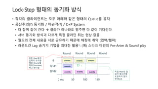 Lock-Step 형태의 동기화 방식
• 각각의 클라이언트는 모두 아래와 같은 형태의 Queue를 유지
• 공산주의(?) 동기화 / 비관적(?) / C+P System
• 다 함께 같이 간다  클라가 하나라도 멈추면 다 같이 기다린다
• 서버 동기화 방식과 다르게 특정 클라만 튀는 현상 없음
• 월드의 전체 내용을 서로 공유하기 때문에 해킹에 취약 (맵핵/헬퍼)
• 라운드간 Lag 숨기기 기법을 최대한 활용*: (예) 스타크 마린의 Pre-Anim & Sound play
events eventsevents나
상대1
상대2
Round
0 ms 50 100 150
Round Round Round
events
events events
모든 Peer들의
입력이 모이면
해당 Round를
처리(Simulate)
하고 렌더링
특정 Peer의 정
보가 제시간에
도달하지 않으
면 Block
??
events
 