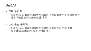 Re:CAP
• 서버 동기화
• A+P System: 플레이어들에게 랙없는 경험을 최대한 주기 위해 항상
응답 가능한 상태(Available)를 유지
• Lock-Step 동기화
• C+P System: 플레이어들에게 공평한 경험을 주기 위해 항상
일관성(Consistent)이 있는 상태를 유지
 