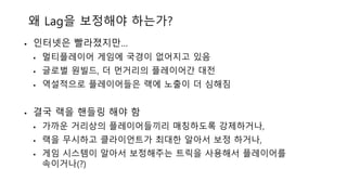 왜 Lag을 보정해야 하는가?
• 인터넷은 빨라졌지만…
• 멀티플레이어 게임에 국경이 없어지고 있음
• 글로벌 원빌드, 더 먼거리의 플레이어간 대전
• 역설적으로 플레이어들은 랙에 노출이 더 심해짐
• 결국 랙을 핸들링 해야 함
• 가까운 거리상의 플레이어들끼리 매칭하도록 강제하거나,
• 랙을 무시하고 클라이언트가 최대한 알아서 보정 하거나,
• 게임 시스템이 알아서 보정해주는 트릭을 사용해서 플레이어를
속이거나(?)
 