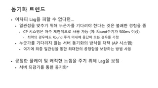 동기화 트렌드
• 어차피 Lag을 피할 수 없다면…
• 일관성을 맞추기 위해 누군가를 기다려야 한다는 것은 불쾌한 경험을 줌
• CP 시스템은 아주 제한적으로 사용 가능 (예: Round주기가 500ms 이상)
• 최악의 경우에도 Round 주기 이내에 응답이 오는 경우를 가정
• 누군가를 기다리지 않는 서버 동기화의 방식을 채택 (AP 시스템)
• 여기에 최종 일관성을 통한 최대한의 공정함을 보장하는 방법 사용
• 공정한 플레이 및 쾌적한 느낌을 주기 위해 Lag을 보정
• 서버 되감기를 통한 동기화*
 
