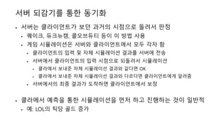 서버 되감기를 통한 동기화
• 서버는 클라이언트가 보던 과거의 시점으로 돌려서 판정
• 퀘이크, 듀크뉴캠, 콜오브듀티 등이 이 방법 사용
• 게임 시뮬레이션은 서버와 클라이언트에서 모두 각자 함
• 클라이언트의 입력 및 자체 시뮬레이션 결과를 서버에 전송
• 서버에서 클라이언트의 입력 시점으로 되돌려서 시뮬레이션
• 클라에서 보내준 자체 시뮬레이션 결과와 같다면 OK
• 클라에서 보내준 자체 시뮬레이션 결과와 다르다면 클라이언트에게 알려줌
• 서버에서의 최종 결과가 도착하면 클라이언트에서 보정
• 클라에서 예측을 통한 시뮬레이션을 먼저 하고 진행하는 것이 일반적
• 예: LOL의 틱당 골드 증가
 