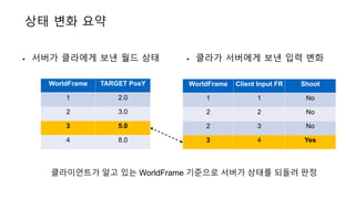 상태 변화 요약
• 서버가 클라에게 보낸 월드 상태 • 클라가 서버에게 보낸 입력 변화
WorldFrame TARGET PosY
1 2.0
2 3.0
3 5.0
4 8.0
WorldFrame Client Input FR Shoot
1 1 No
2 2 No
2 3 No
3 4 Yes
클라이언트가 알고 있는 WorldFrame 기준으로 서버가 상태를 되돌려 판정
 