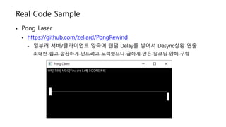 Real Code Sample
• Pong Laser
• https://github.com/zeliard/PongRewind
• 일부러 서버/클라이언트 양측에 랜덤 Delay를 넣어서 Desync상황 연출
최대한 쉽고 깔끔하게 만드려고 노력했으나 급하게 만든 날코딩 양해 구함
 