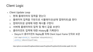 • Client Update Loop
1. 현재 플레이어의 입력을 얻는다
2. 플레이어 입력을 기반으로 시뮬레이션(상태 업데이트)을 한다
3. 업데이트된 상태에 대한 해시를 구한다
4. 서버에 플레이어의 입력 및 해시 값을 보낸다
5. 클라이언트 입력에 대한 History를 기록한다
• Desync시 클라이언트 Replay를 위해 Client Input Frame 단위로 보관
Client Logic
https://github.com/zeliard/PongRewind/blob/master/PongClient/PongClient/GUIController.cpp#L145-L164
 