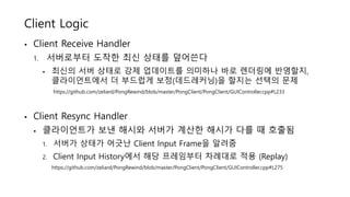 Client Logic
• Client Receive Handler
1. 서버로부터 도착한 최신 상태를 덮어쓴다
• 최신의 서버 상태로 강제 업데이트를 의미하나 바로 렌더링에 반영할지,
클라이언트에서 더 부드럽게 보정(데드레커닝)을 할지는 선택의 문제
https://github.com/zeliard/PongRewind/blob/master/PongClient/PongClient/GUIController.cpp#L233
• Client Resync Handler
• 클라이언트가 보낸 해시와 서버가 계산한 해시가 다를 때 호출됨
1. 서버가 상태가 어긋난 Client Input Frame을 알려줌
2. Client Input History에서 해당 프레임부터 차례대로 적용 (Replay)
https://github.com/zeliard/PongRewind/blob/master/PongClient/PongClient/GUIController.cpp#L275
 