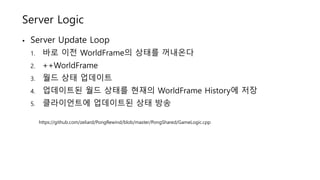 Server Logic
• Server Update Loop
1. 바로 이전 WorldFrame의 상태를 꺼내온다
2. ++WorldFrame
3. 월드 상태 업데이트
4. 업데이트된 월드 상태를 현재의 WorldFrame History에 저장
5. 클라이언트에 업데이트된 상태 방송
https://github.com/zeliard/PongRewind/blob/master/PongShared/GameLogic.cpp
 