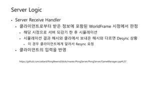 Server Logic
• Server Receive Handler
• 클라이언트로부터 받은 정보에 포함된 WorldFrame 시점에서 판정
• 해당 시점으로 서버 되감기 한 후 시뮬레이션
• 시뮬레이션 결과 해시와 클라에서 보내온 해시와 다르면 Desync 상황
• 이 경우 클라이언트에게 알려서 Resync 요청
• 클라이언트의 입력을 반영
https://github.com/zeliard/PongRewind/blob/master/PongServer/PongServer/GameManager.cpp#L57
 