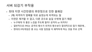 서버 되감기 부작용
• 최대 지연 시간만큼의 후판정으로 인한 불쾌감
• (예) 피격자가 엄폐물 뒤로 숨었는데 피격되는 일
• 지연은 제거할 수 없고, 다른 곳으로 숨길 수밖에 없기 때문
• 누구에게 더 좋은 느낌을 주도록 할까? 공격자 or 피격자?
• 일반적으로 FPS는 공격의 횟수가 피격의 횟수보다 절대적으로 많기 때문에…
• 현대의 FPS게임은 총 쏘는 사람 입장을 더 쾌적하게 하는 것을 주로 선택
 