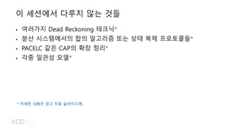 이 세션에서 다루지 않는 것들
• 여러가지 Dead Reckoning 테크닉*
• 분산 시스템에서의 합의 알고리즘 또는 상태 복제 프로토콜들*
• PACELC 같은 CAP의 확장 정리*
• 각종 일관성 모델*
* 자세한 내용은 참고 자료 슬라이드에…
 