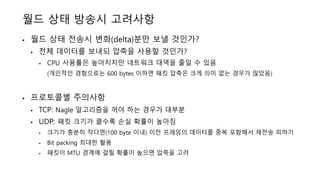 월드 상태 방송시 고려사항
• 월드 상태 전송시 변화(delta)분만 보낼 것인가?
• 전체 데이터를 보내되 압축을 사용할 것인가?
• CPU 사용률은 높아지지만 네트워크 대역을 줄일 수 있음
(개인적인 경험으로는 600 bytes 이하면 패킷 압축은 크게 의미 없는 경우가 많았음)
• 프로토콜별 주의사항
• TCP: Nagle 알고리즘을 꺼야 하는 경우가 대부분
• UDP: 패킷 크기가 클수록 손실 확률이 높아짐
• 크기가 충분히 작다면(100 byte 이내) 이전 프레임의 데이터를 중복 포함해서 재전송 피하기
• Bit packing 최대한 활용
• 패킷이 MTU 경계에 걸릴 확률이 높으면 압축을 고려
 