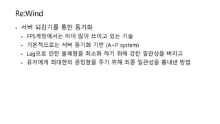 Re:Wind
• 서버 되감기를 통한 동기화
• FPS게임에서는 이미 많이 쓰이고 있는 기술
• 기본적으로는 서버 동기화 기반 (A+P system)
• Lag으로 인한 불쾌함을 최소화 하기 위해 강한 일관성을 버리고
• 유저에게 최대한의 공정함을 주기 위해 최종 일관성을 흉내낸 방법
 