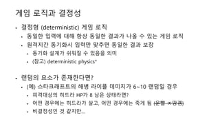게임 로직과 결정성
• 결정형 (deterministic) 게임 로직
• 동일한 입력에 대해 항상 동일한 결과가 나올 수 있는 게임 로직
• 원격지간 동기화시 입력만 맞추면 동일한 결과 보장
• 동기화 설계가 쉬워질 수 있음을 의미
• (참고) deterministic physics*
• 랜덤의 요소가 존재한다면?
• (예) 스타크래프트의 해병 라이플 데미지가 6~10 랜덤일 경우
• 피격대상의 히드라 HP가 8 남은 상태라면?
• 어떤 경우에는 히드라가 살고, 어떤 경우에는 죽게 됨 (운빨 ㅈ망겜)
• 비결정성인 것 같지만…
 