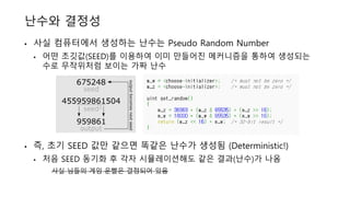 난수와 결정성
• 사실 컴퓨터에서 생성하는 난수는 Pseudo Random Number
• 어떤 초깃값(SEED)를 이용하여 이미 만들어진 메커니즘을 통하여 생성되는
수로 무작위처럼 보이는 가짜 난수
• 즉, 초기 SEED 값만 같으면 똑같은 난수가 생성됨 (Deterministic!)
• 처음 SEED 동기화 후 각자 시뮬레이션해도 같은 결과(난수)가 나옴
사실 님들의 게임 운빨은 결정되어 있음
 