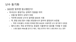 난수 동기화
• SEED만 맞추면 망고땡인가?
• 의사난수 생성기는 상태가 있음을 의미
• 호출 할 때마다 상태가 바뀜
• 직전에 생성된 난수의 일부를 SEED로 사용
• 즉, 랜덤 생성 함수 호출 과정(횟수)이 같아야 결정성이 보장됨
• 특정 서버(월드) 프레임 번호를 랜덤 SEED로 사용하면 난수 동기화가 쉬워짐
• 멀티스레드 게임 로직에서는 동일한 시뮬레이션 결과를 기대할 수 없음
• 스레드별로 PRNG를 둔다고 해도, 게임 로직이 여러 스레드에서 도는 경우
 