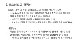 멀티스레드와 결정성
• 동일한 게임 로직을 멀티스레드의 형태로 처리한다면?
• Lock-Step 계열의 동기화가 가능한가? 서버 되감기시 문제 없는가?
• 게임 로직이 멀티스레드여야만 하는 경우는?
• 수만개의 액터를 동시에 시뮬레이션해야 하는 게임?
• A + P 시스템을 극단적으로 사용할 수밖에 없는 상황인 경우: MMORPG?
• 비결정성
• 똑같은 입력이 주어지더라도 다른 시뮬레이션 결과가 나올 수 있음
• 멀티스레드 게임로직은 정확히 어떤 순서로 실행될지 알 수 없음
• NP-Hard 문제 (웰컴투더헬: 최악의 경우 모든 가능성을 다 조사해봐야…)
 