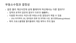 부동소수점과 결정성
• 같은 물리 계산식인데 상대 플레이어 머신에서는 다른 결과가?
• 입력과 로직이 같은데 결과가 다르다? 흠좀무…
• 다음중 하나라도 어긋나면 부동소수점 결정성이 깨질 수 있음
• CPU 아키텍처, OS, 컴파일러 종류 및 최적화 수준, 빌드종류(debug/release)
• 특히 크로스플랫폼 멀티플레이 게임 제작시 주의 필요
 