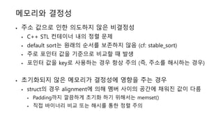 메모리와 결정성
• 주소 값으로 인한 의도하지 않은 비결정성
• C++ STL 컨테이너 내의 정렬 문제
• default sort는 원래의 순서를 보존하지 않음 (cf: stable_sort)
• 주로 포인터 값을 기준으로 비교할 때 발생
• 포인터 값을 key로 사용하는 경우 항상 주의 (즉, 주소를 해시하는 경우)
• 초기화되지 않은 메모리가 결정성에 영향을 주는 경우
• struct의 경우 alignment에 의해 멤버 사이의 공간에 채워진 값이 다름
• Padding까지 깔끔하게 초기화 하기 위해서는 memset()
• 직접 바이너리 비교 또는 해시를 통한 정렬 주의
 