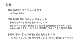 정리
• 최종 일관성은 유용한 도구의 하나
• No Silver Bullet
• 게임 특성에 따라 일관성 vs 가용성 선택
• 동시에 만족하는 경우는 없으니 과감히 포기
• 전송해야 하는 물리 상태의 양이 많다면 입력만으로 동기화가 가능한
lock-step이 유리하나, 그 이외의 경우에는 서버 동기화가 대부분 유리
• 동기화 메커니즘 설계시에는 항상 결정성을 고려
• 이도저도 귀찮으면 그냥 서버에서 모두 동기화하고 클라는 알아서 보정
 