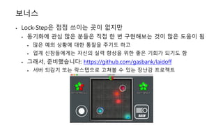 보너스
• Lock-Step은 점점 쓰이는 곳이 없지만
• 동기화에 관심 많은 분들은 직접 한 번 구현해보는 것이 많은 도움이 됨
• 많은 예외 상황에 대한 통찰을 주기도 하고
• 업계 신참들에게는 자신의 실력 향상을 위한 좋은 기회가 되기도 함
• 그래서, 준비했습니다: https://github.com/gasbank/laidoff
• 서버 되감기 또는 락스텝으로 고쳐볼 수 있는 장난감 프로젝트
 