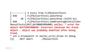 [----------] 4 tests from FLIPSolver3Tests
[ RUN ] FLIPSolver3Tests.WaterDrop
[ OK ] FLIPSolver3Tests.WaterDrop (32374 ms)
[ RUN ] FLIPSolver3Tests.DamBreakingWithCollider
ManualTests(2837,0x70000209b000) malloc: * error for
object 0x7ff84f900038: incorrect checksum for freed
object - object was probably modified after being
freed.
* set a breakpoint in malloc_error_break to debug
[1] 2837 abort ./ManualTests
 