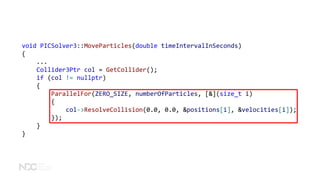 void PICSolver3::MoveParticles(double timeIntervalInSeconds)
{
...
Collider3Ptr col = GetCollider();
if (col != nullptr)
{
ParallelFor(ZERO_SIZE, numberOfParticles, [&](size_t i)
{
col->ResolveCollision(0.0, 0.0, &positions[i], &velocities[i]);
});
}
}
 