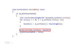 void SurfaceSet3::BuildBVH() const
{
if (m_bvhInvalidated)
{
std::vector<BoundingBox3D> bounds(m_surfaces.size());
for (size_t i = 0; i < m_surfaces.size(); ++i)
{
bounds[i] = m_surfaces[i]->BoundingBox();
}
m_bvh.Build(m_surfaces, bounds);
m_bvhInvalidated = false;
}
}
 