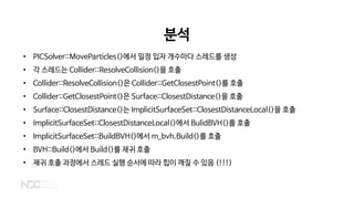 분석
• PICSolver::MoveParticles()에서 일정 입자 개수마다 스레드를 생성
• 각 스레드는 Collider::ResolveCollision()을 호출
• Collider::ResolveCollision()은 Collider::GetClosestPoint()를 호출
• Collider::GetClosestPoint()은 Surface::ClosestDistance()을 호출
• Surface::ClosestDistance()는 ImplicitSurfaceSet::ClosestDistanceLocal()을 호출
• ImplicitSurfaceSet::ClosestDistanceLocal()에서 BulidBVH()를 호출
• ImplicitSurfaceSet::BuildBVH()에서 m_bvh.Build()를 호출
• BVH::Build()에서 Build()를 재귀 호출
• 재귀 호출 과정에서 스레드 실행 순서에 따라 힙이 깨질 수 있음 (!!!)
 