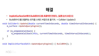 해결
• ImplicitSurfaceSet에서 BuildBVH()를 호출하면 안된다. (실행 순서 보장 X)
• BuildBVH()를 호출하는 로직을 스레드 바깥으로 옮기자. → Collider::Update()
void Collider3::Update(double currentTimeInSeconds, double timeIntervalInSeconds) {
m_surface->UpdateQueryEngine();
if (m_onUpdateCallback) {
m_onUpdateCallback(this, currentTimeInSeconds, timeIntervalInSeconds);
}
}
void ImplicitSurfaceSet3::UpdateQueryEngine() { BuildBVH(); }
 