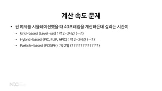 계산 속도 문제
• 전 예제를 시뮬레이션했을 때 40프레임을 계산하는데 걸리는 시간이
• Grid-based (Level-set) : 약 2~3시간 (…?)
• Hybrid-based (PIC, FLIP, APIC) : 약 2~3시간 (…?)
• Particle-based (PCISPH) : 약 2일 (????????????)
 