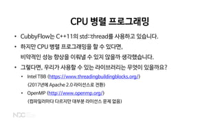 CPU 병렬 프로그래밍
• CubbyFlow는 C++11의 std::thread를 사용하고 있습니다.
• 하지만 CPU 병렬 프로그래밍을 할 수 있다면,
비약적인 성능 향상을 이뤄낼 수 있지 않을까 생각했습니다.
• 그렇다면, 우리가 사용할 수 있는 라이브러리는 무엇이 있을까요?
• Intel TBB (https://www.threadingbuildingblocks.org/)
(2017년에 Apache 2.0 라이선스로 전환)
• OpenMP (http://www.openmp.org/)
(컴파일러마다 다르지만 대부분 라이선스 문제 없음)
 