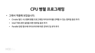 CPU 병렬 프로그래밍
• 그래서 적용해 보았습니다.
• Cmake 빌드 시스템에 병렬 프로그래밍 라이브러리를 선택할 수 있는 컴파일 옵션 추가
• Intel TBB 관련 설정을 위한 컴파일 옵션 추가
• Parallel 관련 함수에 라이브러리에 따른 전처리 및 로직 추가
 