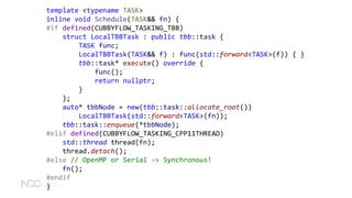 template <typename TASK>
inline void Schedule(TASK&& fn) {
#if defined(CUBBYFLOW_TASKING_TBB)
struct LocalTBBTask : public tbb::task {
TASK func;
LocalTBBTask(TASK&& f) : func(std::forward<TASK>(f)) { }
tbb::task* execute() override {
func();
return nullptr;
}
};
auto* tbbNode = new(tbb::task::allocate_root())
LocalTBBTask(std::forward<TASK>(fn));
tbb::task::enqueue(*tbbNode);
#elif defined(CUBBYFLOW_TASKING_CPP11THREAD)
std::thread thread(fn);
thread.detach();
#else // OpenMP or Serial -> Synchronous!
fn();
#endif
}
 
