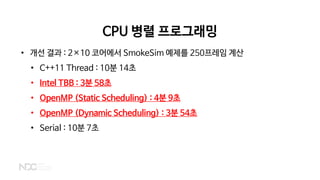 CPU 병렬 프로그래밍
• 개선 결과 : 2×10 코어에서 SmokeSim 예제를 250프레임 계산
• C++11 Thread : 10분 14초
• Intel TBB : 3분 58초
• OpenMP (Static Scheduling) : 4분 9초
• OpenMP (Dynamic Scheduling) : 3분 54초
• Serial : 10분 7초
 