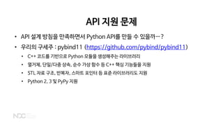 API 지원 문제
• API 설계 방침을 만족하면서 Python API를 만들 수 있을까…?
• 우리의 구세주 : pybind11 (https://github.com/pybind/pybind11)
• C++ 코드를 기반으로 Python 모듈을 생성해주는 라이브러리
• 열거체, 단일/다중 상속, 순수 가상 함수 등 C++ 핵심 기능들을 지원
• STL 자료 구조, 반복자, 스마트 포인터 등 표준 라이브러리도 지원
• Python 2, 3 및 PyPy 지원
 