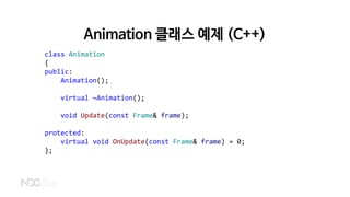 class Animation
{
public:
Animation();
virtual ~Animation();
void Update(const Frame& frame);
protected:
virtual void OnUpdate(const Frame& frame) = 0;
};
Animation 클래스 예제 (C++)
 